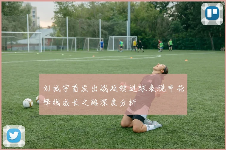 刘诚宇首发出战延续进球表现申花锋线成长之路深度分析