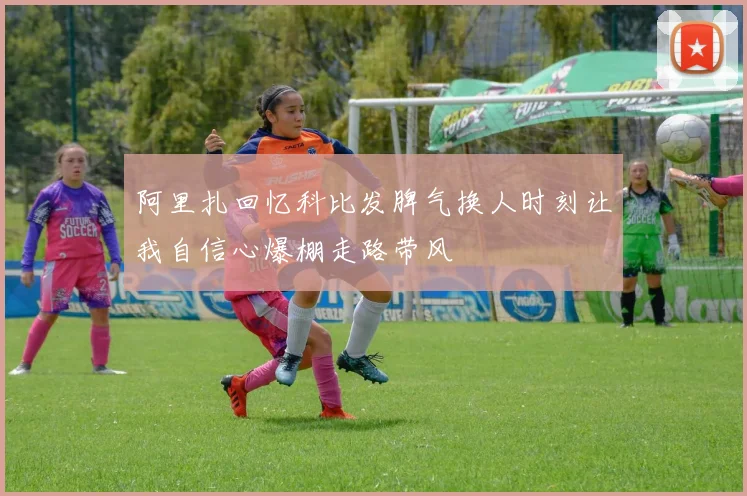 阿里扎回忆科比发脾气换人时刻让我自信心爆棚走路带风