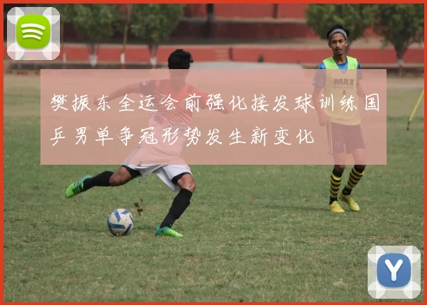 樊振东全运会前强化接发球训练国乒男单争冠形势发生新变化