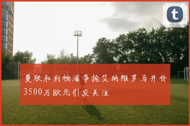 曼联和利物浦争抢艾纳维罗马开价3500万欧元引发关注