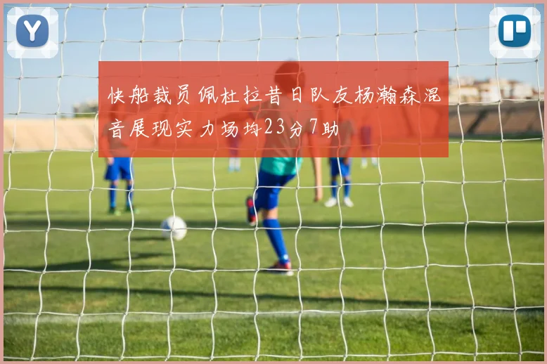 快船裁员佩杜拉昔日队友杨瀚森混音展现实力场均23分7助