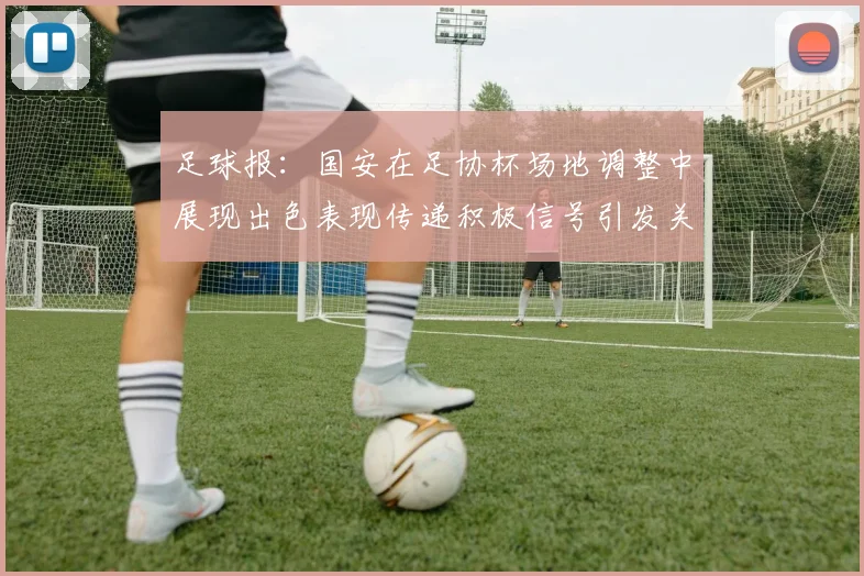 足球报：国安在足协杯场地调整中展现出色表现传递积极信号引发关注