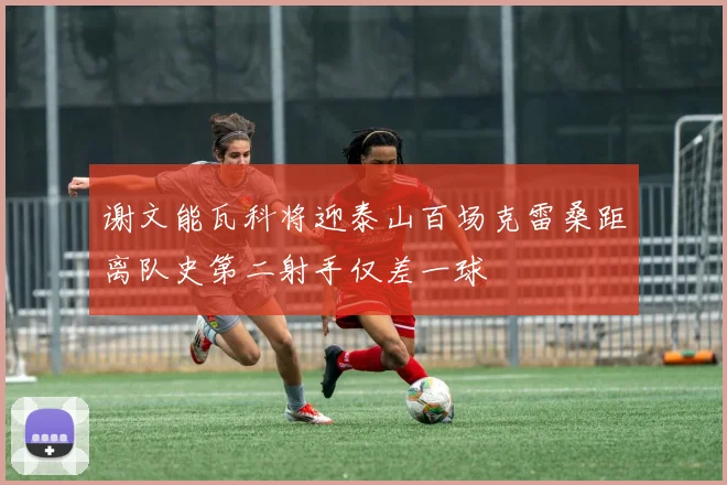 谢文能瓦科将迎泰山百场克雷桑距离队史第二射手仅差一球