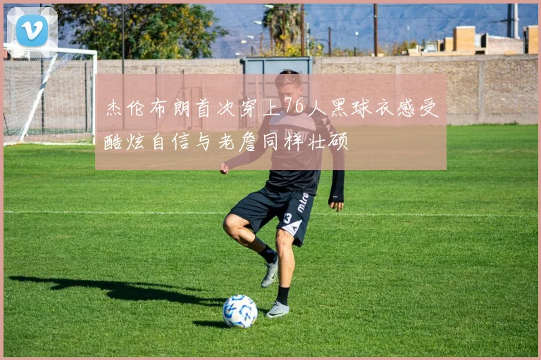 杰伦布朗首次穿上76人黑球衣感受酷炫自信与老詹同样壮硕