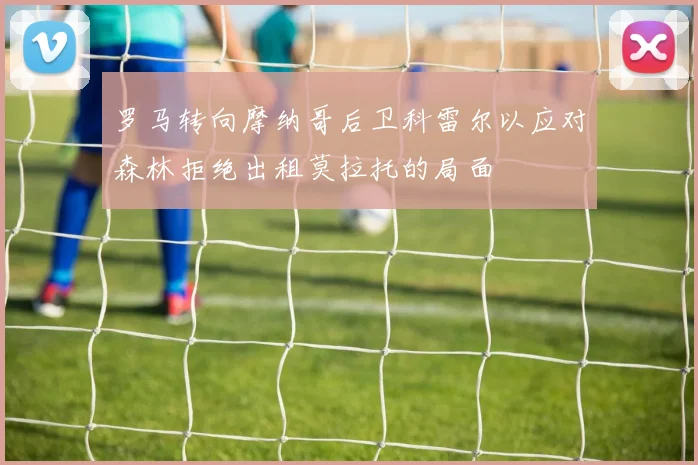 罗马转向摩纳哥后卫科雷尔以应对森林拒绝出租莫拉托的局面