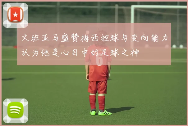 文班亚马盛赞梅西控球与变向能力认为他是心目中的足球之神