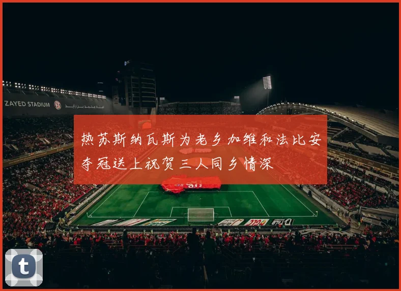 热苏斯纳瓦斯为老乡加维和法比安夺冠送上祝贺三人同乡情深
