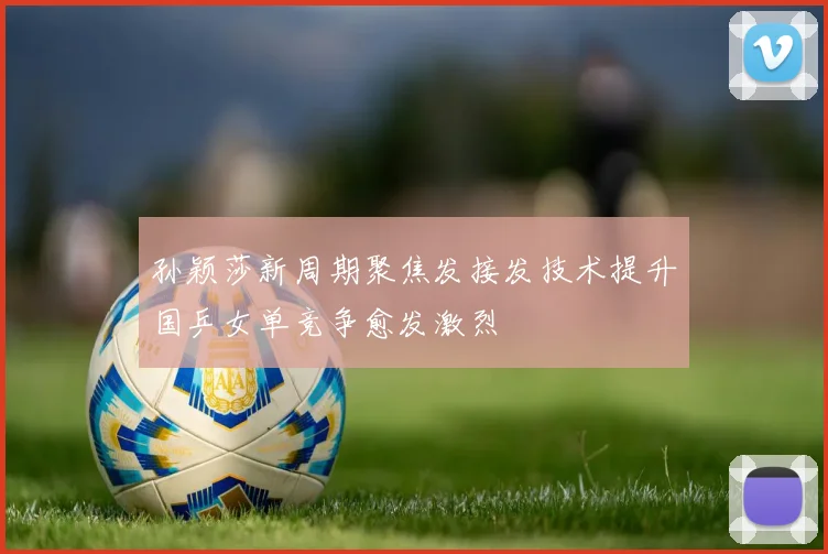 孙颖莎新周期聚焦发接发技术提升国乒女单竞争愈发激烈