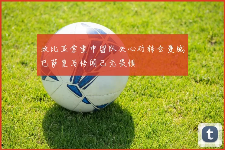 坎比亚索重申留队决心对转会曼城巴萨皇马传闻已无畏惧