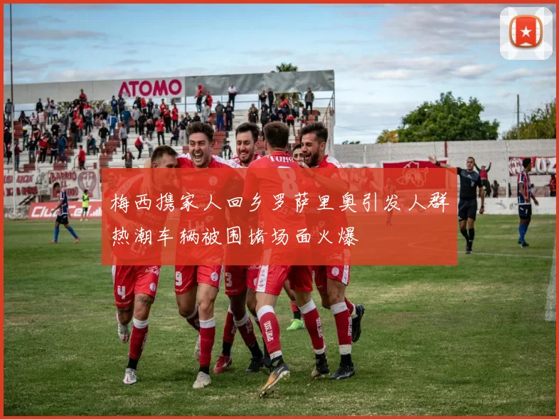 梅西携家人回乡罗萨里奥引发人群热潮车辆被围堵场面火爆