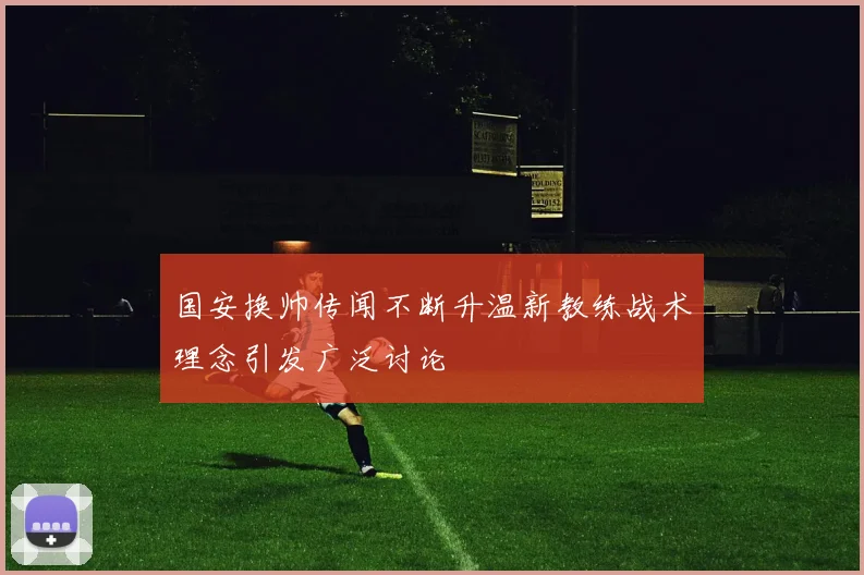 国安换帅传闻不断升温新教练战术理念引发广泛讨论