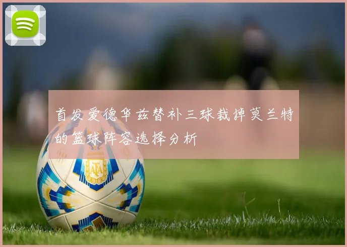 首发爱德华兹替补三球裁掉莫兰特的篮球阵容选择分析